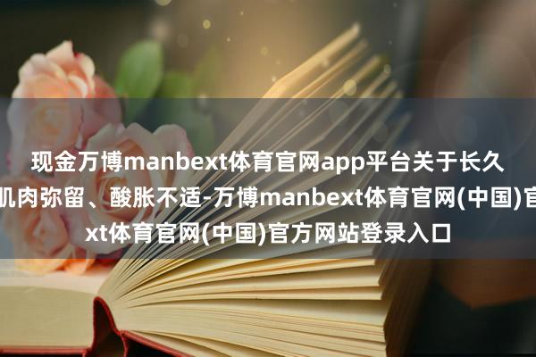 现金万博manbext体育官网app平台关于长久伏案导致的颈部肌肉弥留、酸胀不适-万博manbext体育官网(中国)官方网站登录入口