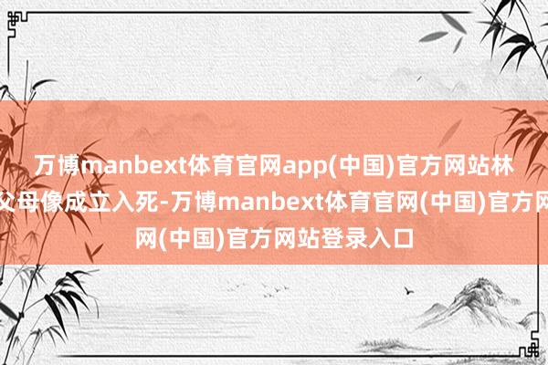 万博manbext体育官网app(中国)官方网站林豆豆也随着父母像成立入死-万博manbext体育官网(中国)官方网站登录入口