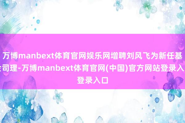 万博manbext体育官网娱乐网增聘刘风飞为新任基金司理-万博manbext体育官网(中国)官方网站登录入口