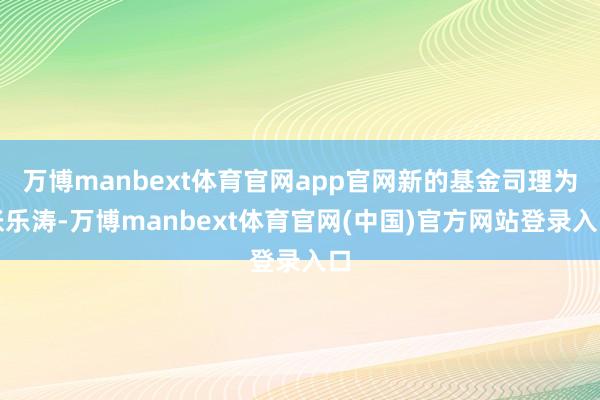万博manbext体育官网app官网新的基金司理为张乐涛-万博manbext体育官网(中国)官方网站登录入口