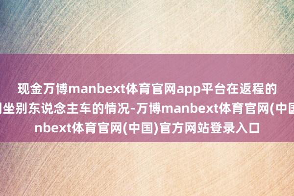现金万博manbext体育官网app平台在返程的进程中不免会波及到坐别东说念主车的情况-万博manbext体育官网(中国)官方网站登录入口