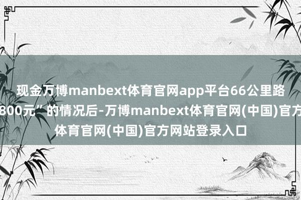 现金万博manbext体育官网app平台66公里路程被司机收取800元”的情况后-万博manbext体育官网(中国)官方网站登录入口