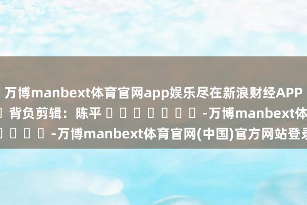 万博manbext体育官网app娱乐尽在新浪财经APP            						背负剪辑：陈平 							-万博manbext体育官网(中国)官方网站登录入口
