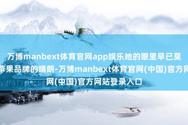 万博manbext体育官网app娱乐她的眼里早已莫得当初仰望苹果品牌的晴朗-万博manbext体育官网(中国)官方网站登录入口