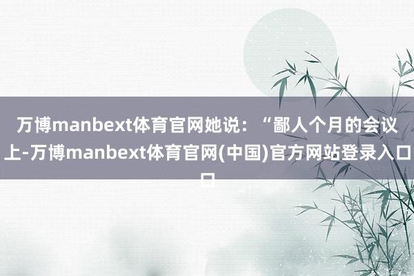 万博manbext体育官网　　她说：“鄙人个月的会议上-万博manbext体育官网(中国)官方网站登录入口