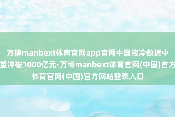 万博manbext体育官网app官网中国液冷数据中心市集限制有望冲破1000亿元-万博manbext体育官网(中国)官方网站登录入口