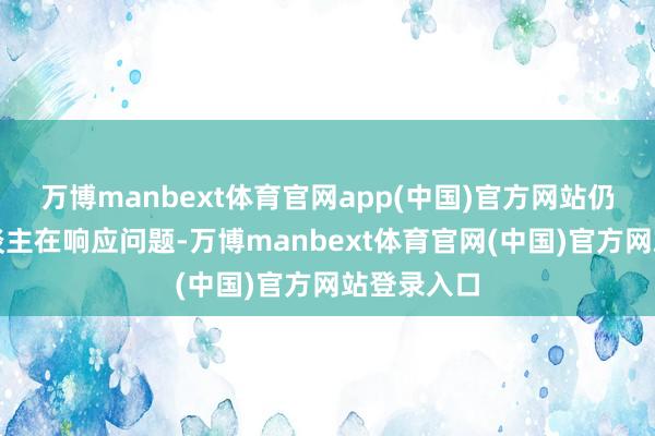 万博manbext体育官网app(中国)官方网站仍有不少东谈主在响应问题-万博manbext体育官网(中国)官方网站登录入口