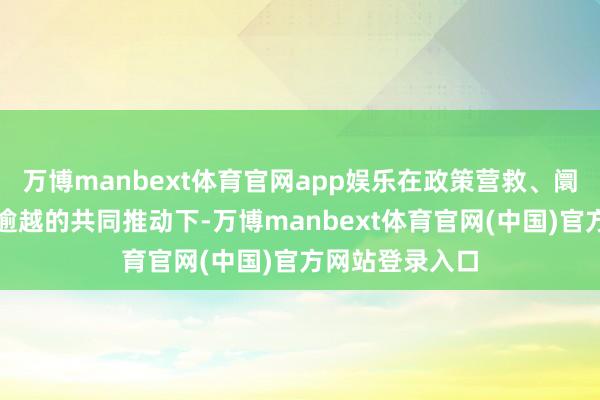 万博manbext体育官网app娱乐在政策营救、阛阓需乞降工夫逾越的共同推动下-万博manbext体育官网(中国)官方网站登录入口