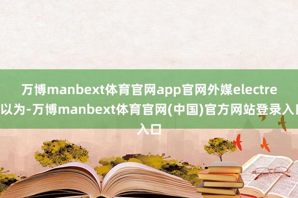 万博manbext体育官网app官网外媒electrek以为-万博manbext体育官网(中国)官方网站登录入口