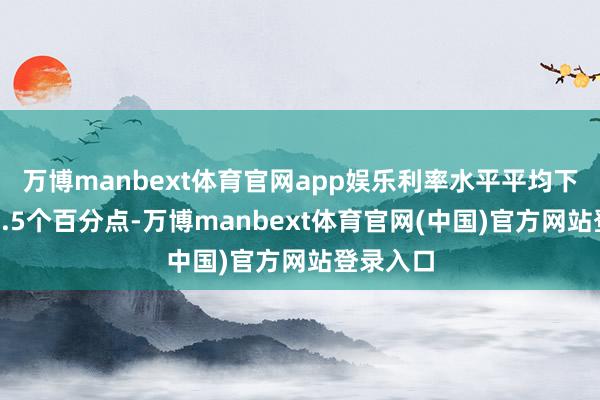 万博manbext体育官网app娱乐利率水平平均下落跨越2.5个百分点-万博manbext体育官网(中国)官方网站登录入口