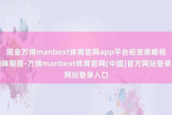 现金万博manbext体育官网app平台拓宽策略相沿的障翳面-万博manbext体育官网(中国)官方网站登录入口