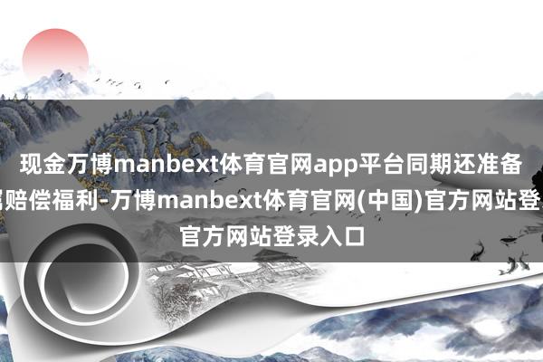 现金万博manbext体育官网app平台同期还准备了专属赔偿福利-万博manbext体育官网(中国)官方网站登录入口