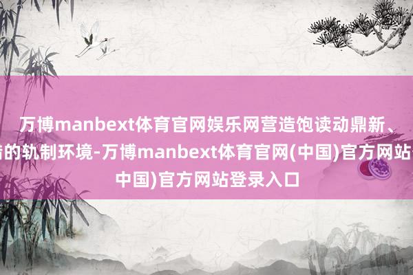 万博manbext体育官网娱乐网营造饱读动鼎新、斗胆试错的轨制环境-万博manbext体育官网(中国)官方网站登录入口