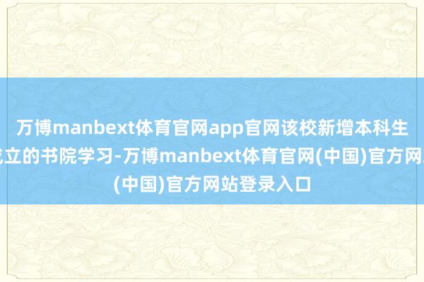 万博manbext体育官网app官网该校新增本科生将参预新成立的书院学习-万博manbext体育官网(中国)官方网站登录入口