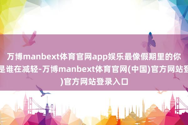万博manbext体育官网app娱乐最像假期里的你？到底是谁在减轻-万博manbext体育官网(中国)官方网站登录入口