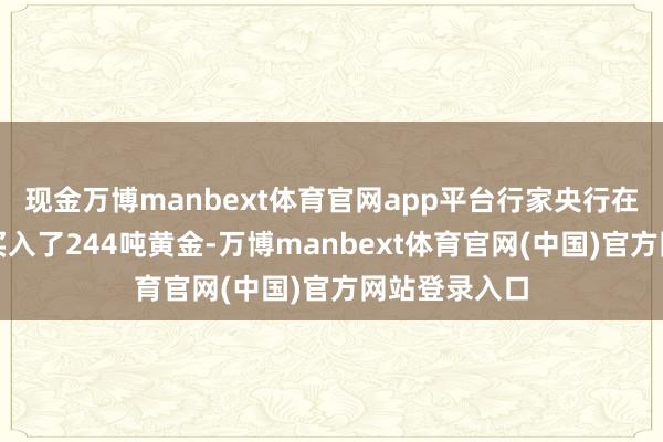 现金万博manbext体育官网app平台行家央行在一季度暗暗买入了244吨黄金-万博manbext体育官网(中国)官方网站登录入口