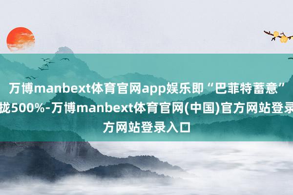 万博manbext体育官网app娱乐即“巴菲特蓄意”已靠拢500%-万博manbext体育官网(中国)官方网站登录入口