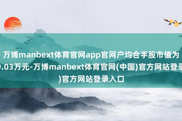 万博manbext体育官网app官网户均合手股市值为1019.03万元-万博manbext体育官网(中国)官方网站登录入口