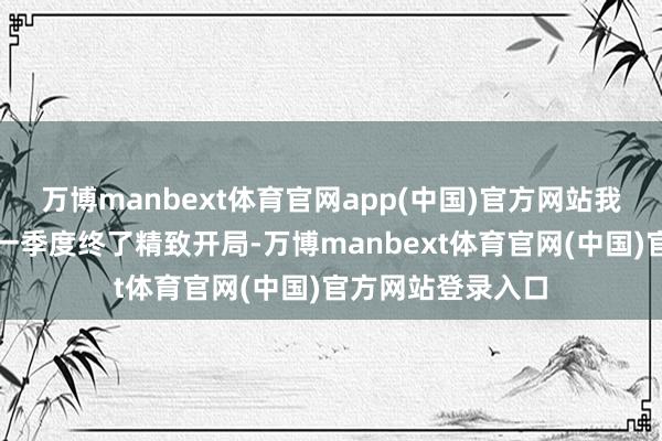 万博manbext体育官网app(中国)官方网站我国巨额商品市集一季度终了精致开局-万博manbext体育官网(中国)官方网站登录入口