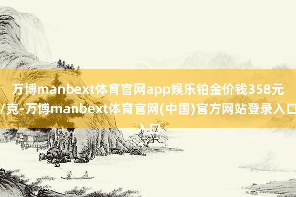 万博manbext体育官网app娱乐铂金价钱358元/克-万博manbext体育官网(中国)官方网站登录入口