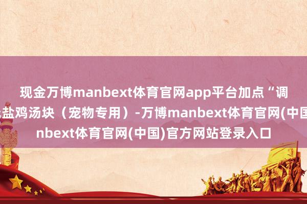 现金万博manbext体育官网app平台加点“调料”：水里放一颗无盐鸡汤块（宠物专用）-万博manbext体育官网(中国)官方网站登录入口