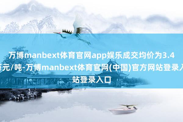 万博manbext体育官网app娱乐成交均价为3.43万元/吨-万博manbext体育官网(中国)官方网站登录入口