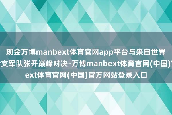 现金万博manbext体育官网app平台与来自世界其他国度的100余支军队张开巅峰对决-万博manbext体育官网(中国)官方网站登录入口
