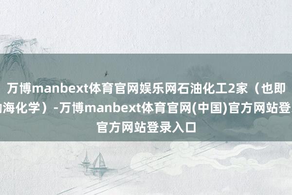 万博manbext体育官网娱乐网石油化工2家（也即是和渤海化学）-万博manbext体育官网(中国)官方网站登录入口