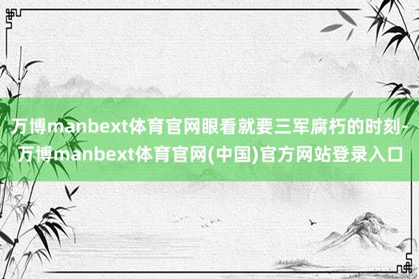 万博manbext体育官网眼看就要三军腐朽的时刻-万博manbext体育官网(中国)官方网站登录入口