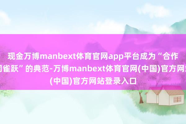 现金万博manbext体育官网app平台成为“合作共赢、共同雀跃”的典范-万博manbext体育官网(中国)官方网站登录入口
