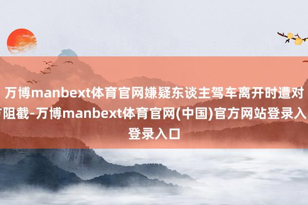万博manbext体育官网嫌疑东谈主驾车离开时遭对方阻截-万博manbext体育官网(中国)官方网站登录入口