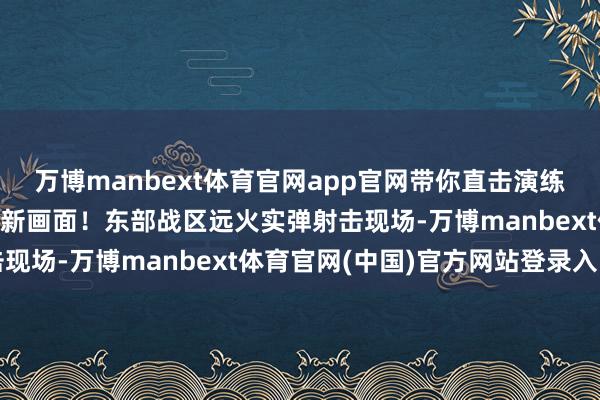 万博manbext体育官网app官网带你直击演练现场！\n原标题：最新画面！东部战区远火实弹射击现场-万博manbext体育官网(中国)官方网站登录入口