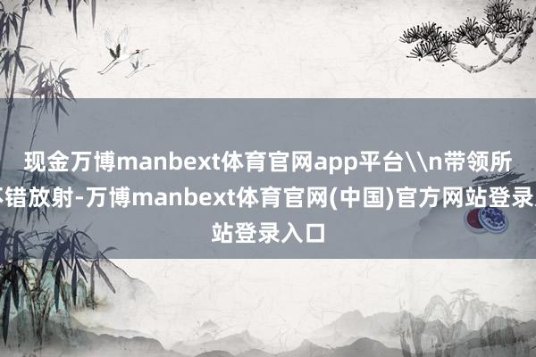 现金万博manbext体育官网app平台\n带领所：不错放射-万博manbext体育官网(中国)官方网站登录入口