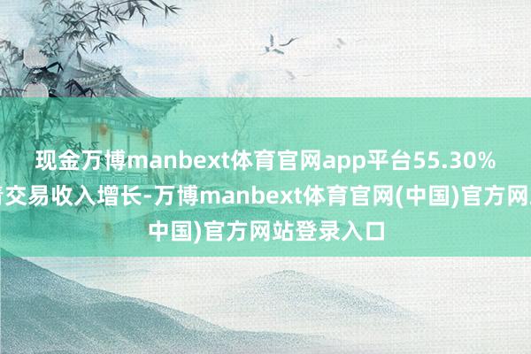 现金万博manbext体育官网app平台55.30%的公司杀青交易收入增长-万博manbext体育官网(中国)官方网站登录入口