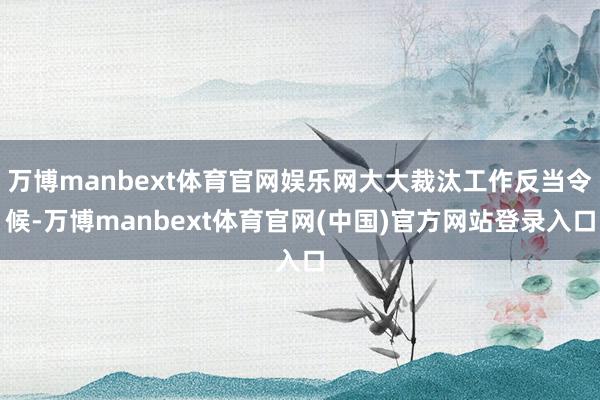 万博manbext体育官网娱乐网大大裁汰工作反当令候-万博manbext体育官网(中国)官方网站登录入口