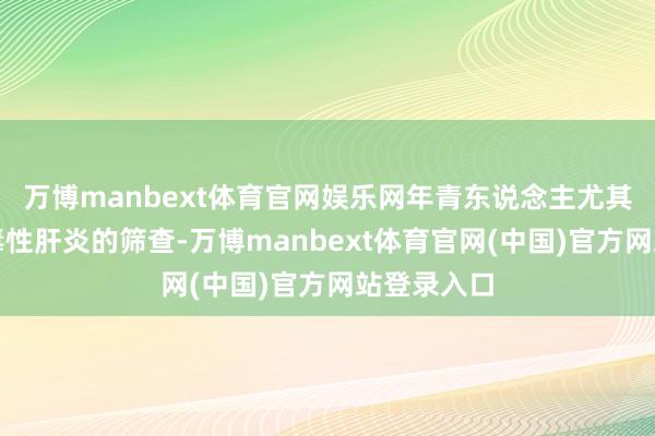 万博manbext体育官网娱乐网年青东说念主尤其要详确病毒性肝炎的筛查-万博manbext体育官网(中国)官方网站登录入口