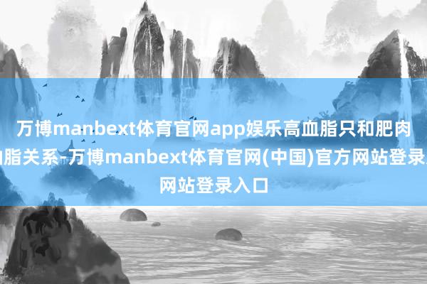 万博manbext体育官网app娱乐高血脂只和肥肉、油脂关系-万博manbext体育官网(中国)官方网站登录入口
