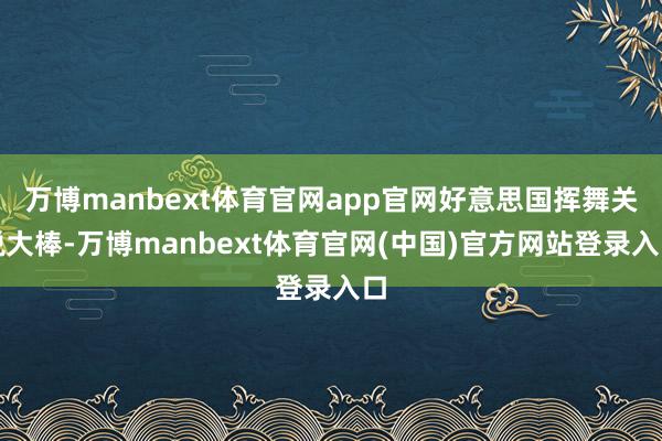万博manbext体育官网app官网好意思国挥舞关税大棒-万博manbext体育官网(中国)官方网站登录入口
