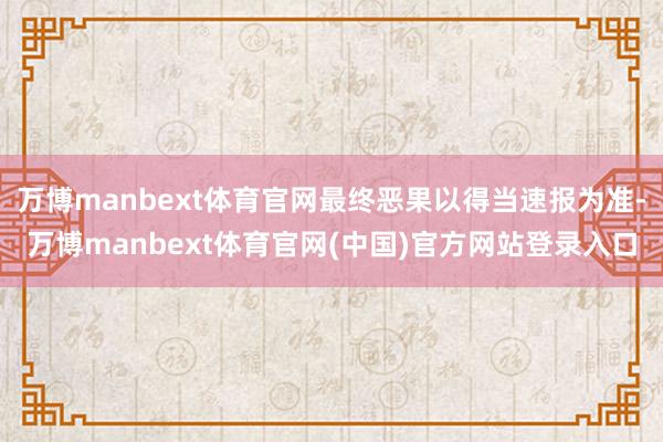 万博manbext体育官网最终恶果以得当速报为准-万博manbext体育官网(中国)官方网站登录入口