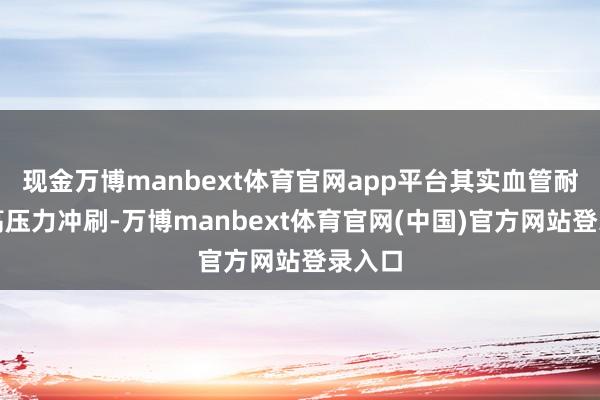 现金万博manbext体育官网app平台其实血管耐久被高压力冲刷-万博manbext体育官网(中国)官方网站登录入口