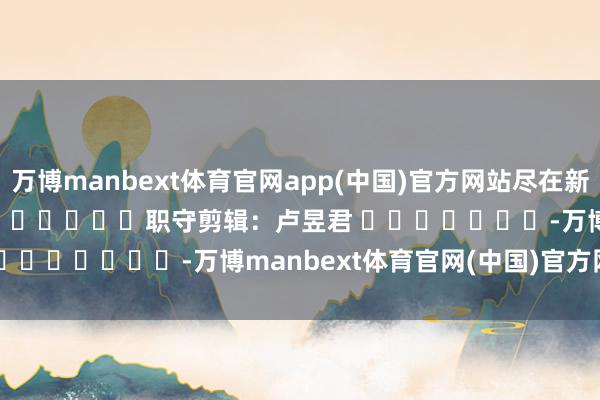万博manbext体育官网app(中国)官方网站尽在新浪财经APP            						职守剪辑：卢昱君 							-万博manbext体育官网(中国)官方网站登录入口