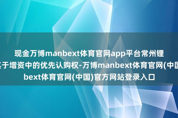 现金万博manbext体育官网app平台　　常州锂源鼓吹已欢跃毁灭其于增资中的优先认购权-万博manbext体育官网(中国)官方网站登录入口