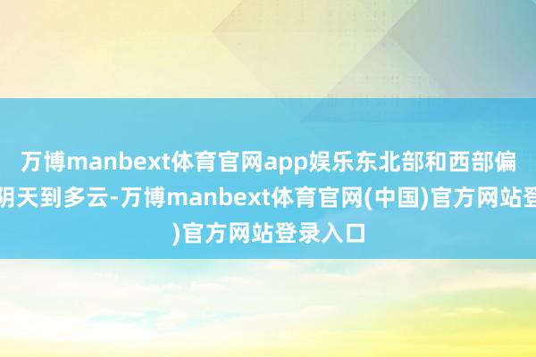 万博manbext体育官网app娱乐东北部和西部偏西地区阴天到多云-万博manbext体育官网(中国)官方网站登录入口