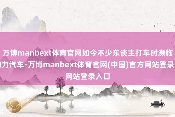 万博manbext体育官网如今不少东谈主打车时濒临新动力汽车-万博manbext体育官网(中国)官方网站登录入口