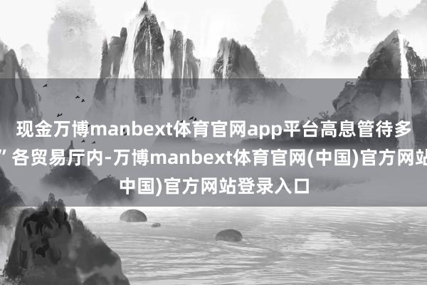 现金万博manbext体育官网app平台高息管待多是罗网！”各贸易厅内-万博manbext体育官网(中国)官方网站登录入口