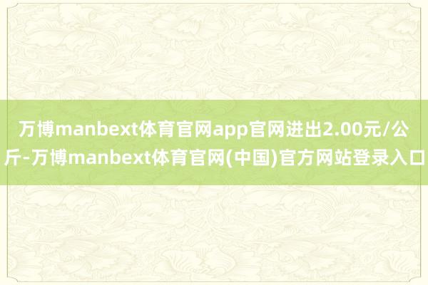 万博manbext体育官网app官网进出2.00元/公斤-万博manbext体育官网(中国)官方网站登录入口