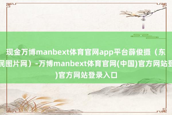 现金万博manbext体育官网app平台薛俊摄（东说念主民图片网）-万博manbext体育官网(中国)官方网站登录入口