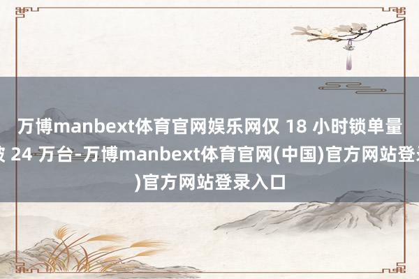万博manbext体育官网娱乐网仅 18 小时锁单量便冲破 24 万台-万博manbext体育官网(中国)官方网站登录入口