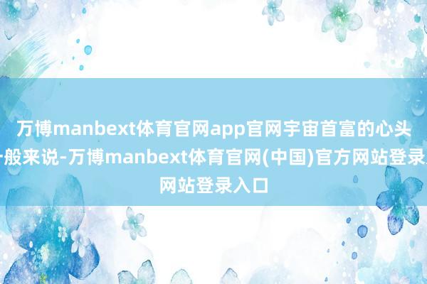 万博manbext体育官网app官网宇宙首富的心头好一般来说-万博manbext体育官网(中国)官方网站登录入口