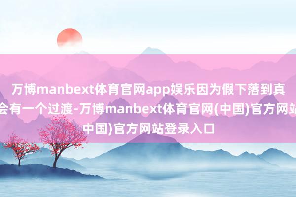 万博manbext体育官网app娱乐因为假下落到真高潮细目会有一个过渡-万博manbext体育官网(中国)官方网站登录入口
